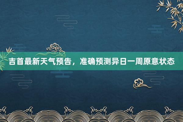 吉首最新天气预告，准确预测异日一周原意状态